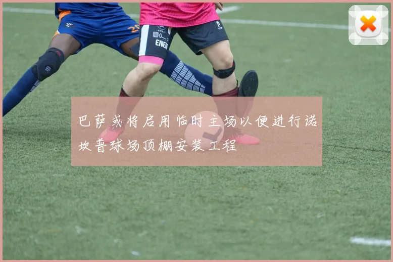 巴萨或将启用临时主场以便进行诺坎普球场顶棚安装工程
