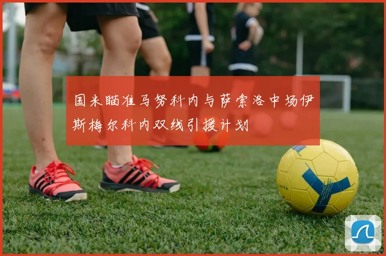 国米瞄准马努科内与萨索洛中场伊斯梅尔科内双线引援计划