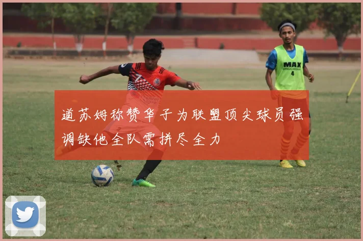 道苏姆称赞华子为联盟顶尖球员强调缺他全队需拼尽全力