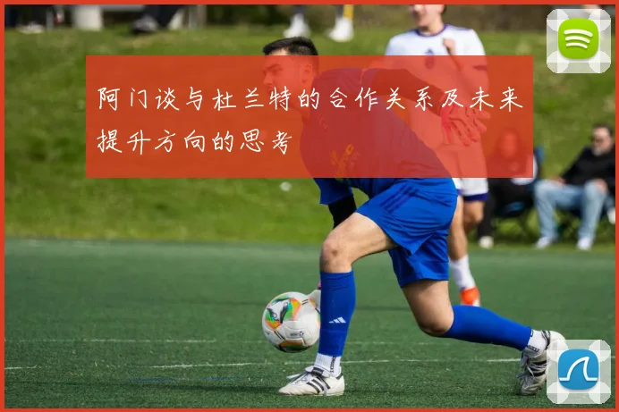 阿门谈与杜兰特的合作关系及未来提升方向的思考