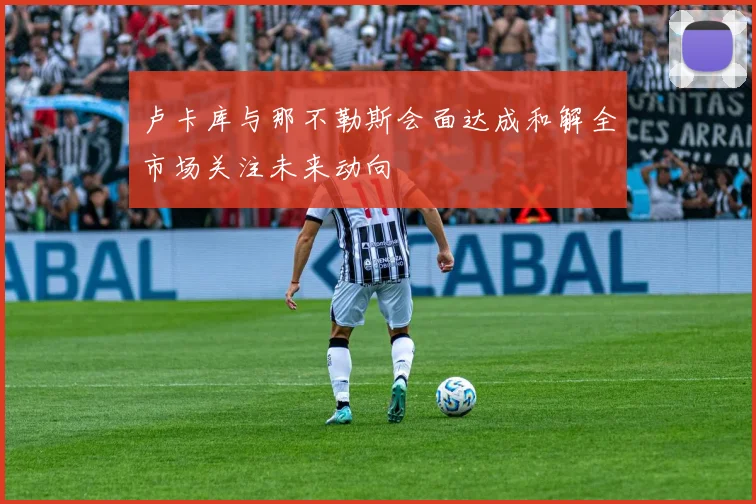 卢卡库与那不勒斯会面达成和解全市场关注未来动向
