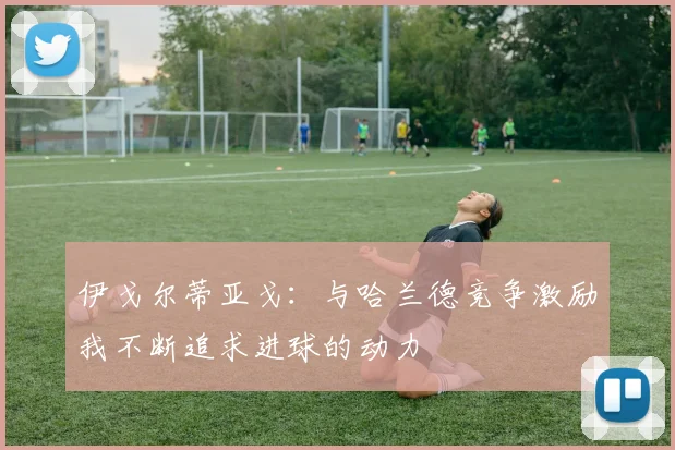 伊戈尔蒂亚戈：与哈兰德竞争激励我不断追求进球的动力