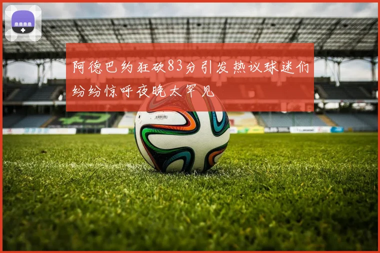 阿德巴约狂砍83分引发热议球迷们纷纷惊呼夜晚太罕见