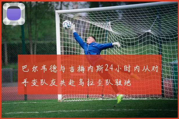 巴尔韦德与吉梅内斯24小时内从对手变队友共赴乌拉圭队驻地