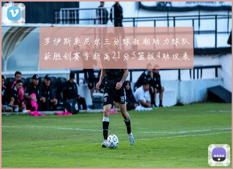 罗伊斯奥尼尔三分球狂潮助力球队获胜创赛季新高21分5篮板4助攻表现出色
