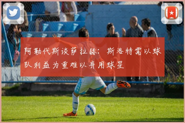 阿勒代斯谈萨拉赫：斯洛特需以球队利益为重难以弃用球星