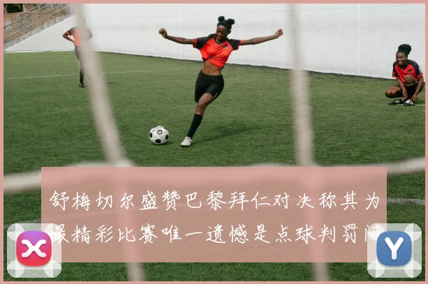 舒梅切尔盛赞巴黎拜仁对决称其为最精彩比赛唯一遗憾是点球判罚问题