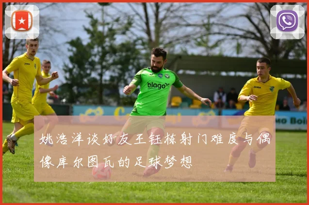 姚浩洋谈好友王钰栋射门难度与偶像库尔图瓦的足球梦想