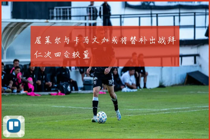 居莱尔与卡马文加或将替补出战拜仁次回合较量