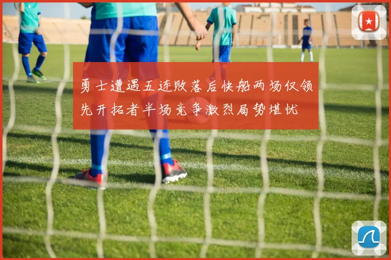 勇士遭遇五连败落后快船两场仅领先开拓者半场竞争激烈局势堪忧