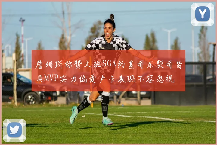 詹姆斯称赞文班SGA约基奇东契奇皆具MVP实力偏爱卢卡表现不容忽视