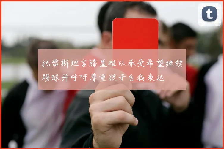 托雷斯坦言膝盖难以承受希望继续踢球并呼吁尊重孩子自我表达