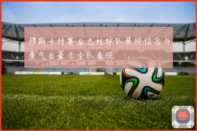 穆斯卡特赛后总结球队展现信念与勇气自豪于全队表现