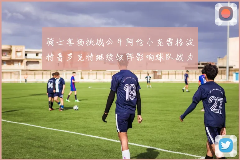 骑士客场挑战公牛阿伦小克雷格波特普罗克特继续缺阵影响球队战力