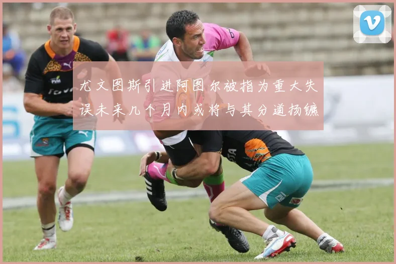 尤文图斯引进阿图尔被指为重大失误未来几个月内或将与其分道扬镳