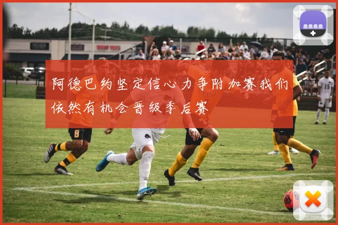 阿德巴约坚定信心力争附加赛我们依然有机会晋级季后赛