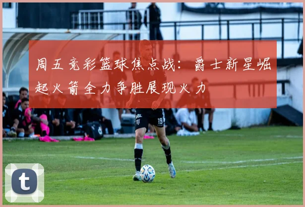 周五竞彩篮球焦点战：爵士新星崛起火箭全力争胜展现火力