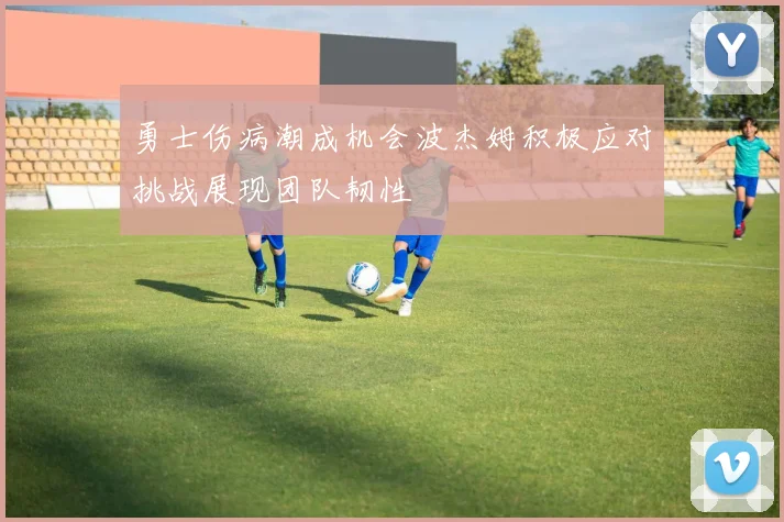 勇士伤病潮成机会波杰姆积极应对挑战展现团队韧性