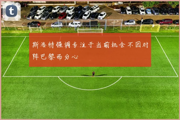 斯洛特强调专注于当前机会不因对阵巴黎而分心