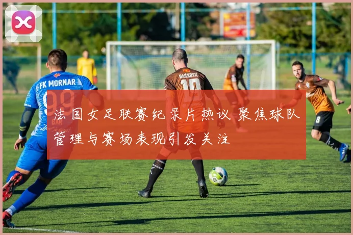 法国女足联赛纪录片热议 聚焦球队管理与赛场表现引发关注