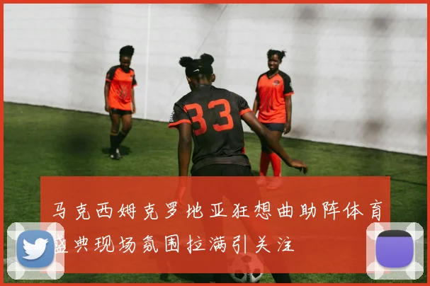 马克西姆克罗地亚狂想曲助阵体育盛典现场氛围拉满引关注