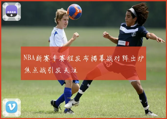 NBA新赛季赛程发布揭幕战对阵出炉焦点战引发关注