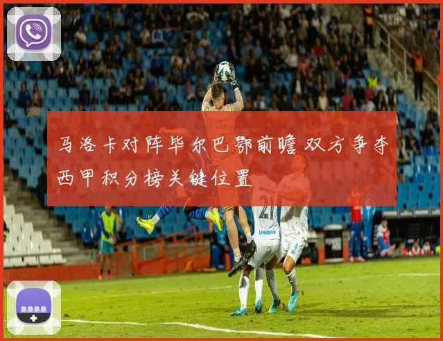 马洛卡对阵毕尔巴鄂前瞻 双方争夺西甲积分榜关键位置