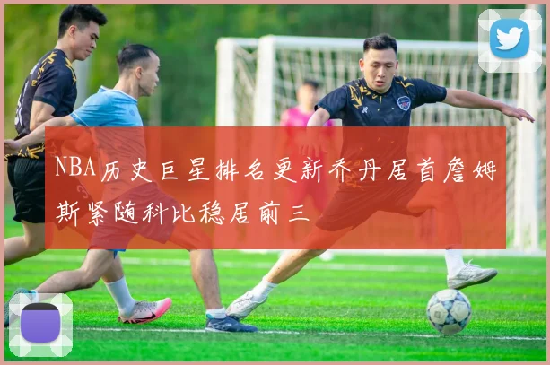 NBA历史巨星排名更新乔丹居首詹姆斯紧随科比稳居前三