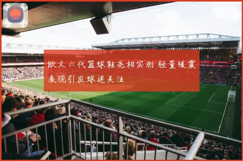 欧文六代篮球鞋亮相实测 轻量缓震表现引发球迷关注