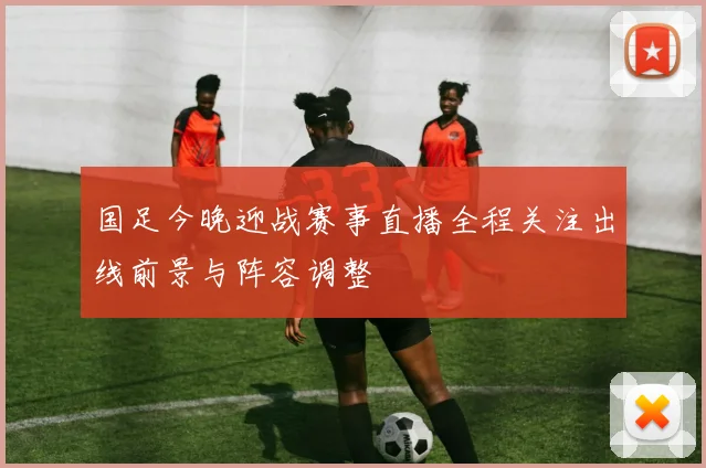 国足今晚迎战赛事直播全程关注出线前景与阵容调整