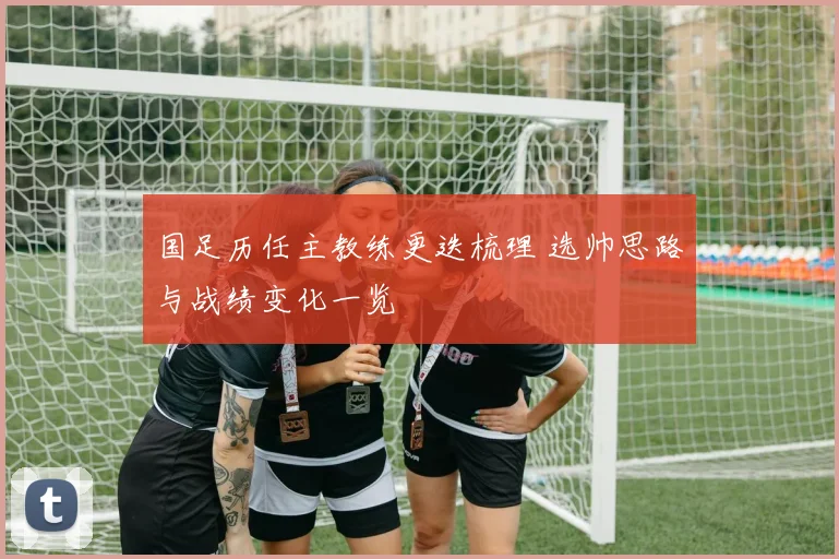国足历任主教练更迭梳理 选帅思路与战绩变化一览