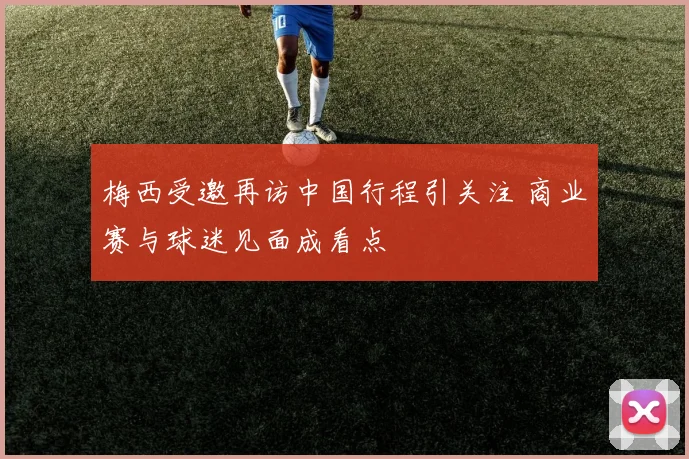 梅西受邀再访中国行程引关注 商业赛与球迷见面成看点