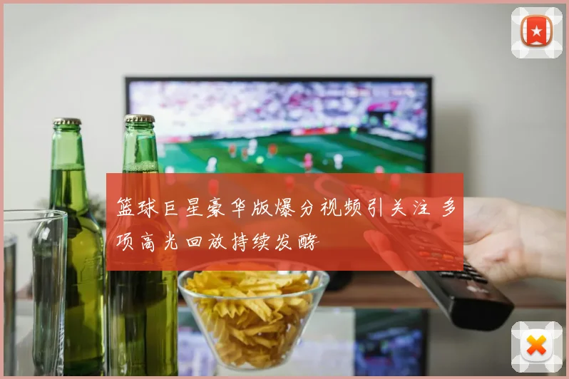 篮球巨星豪华版爆分视频引关注 多项高光回放持续发酵