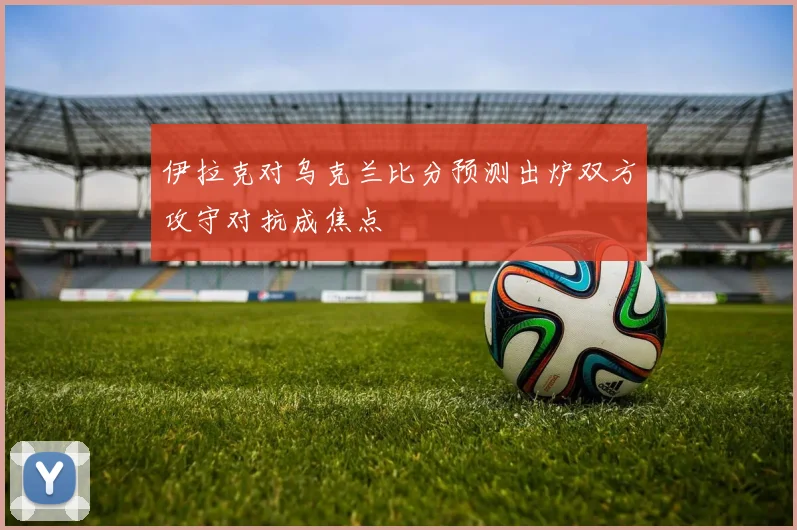 伊拉克对乌克兰比分预测出炉双方攻守对抗成焦点