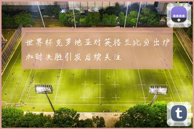世界杯克罗地亚对英格兰比分出炉加时决胜引发后续关注