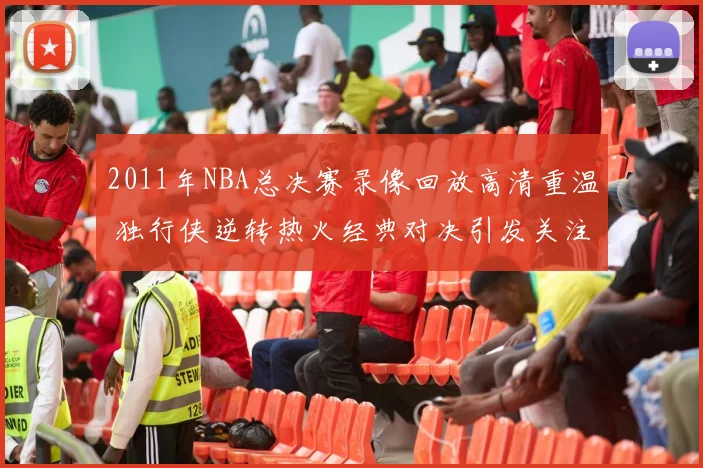 2011年NBA总决赛录像回放高清重温 独行侠逆转热火经典对决引发关注