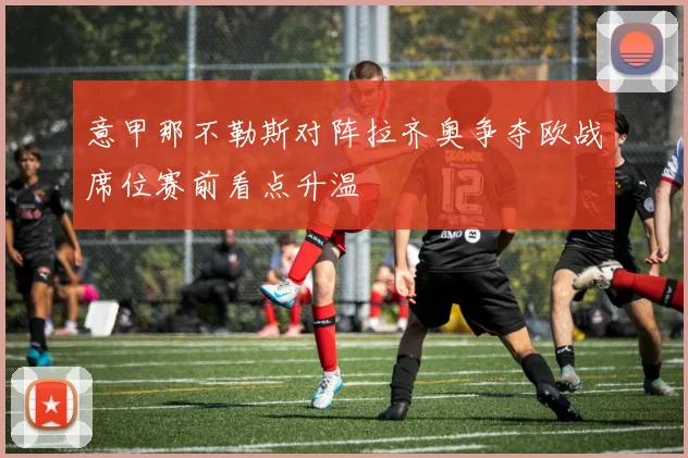 意甲那不勒斯对阵拉齐奥争夺欧战席位赛前看点升温