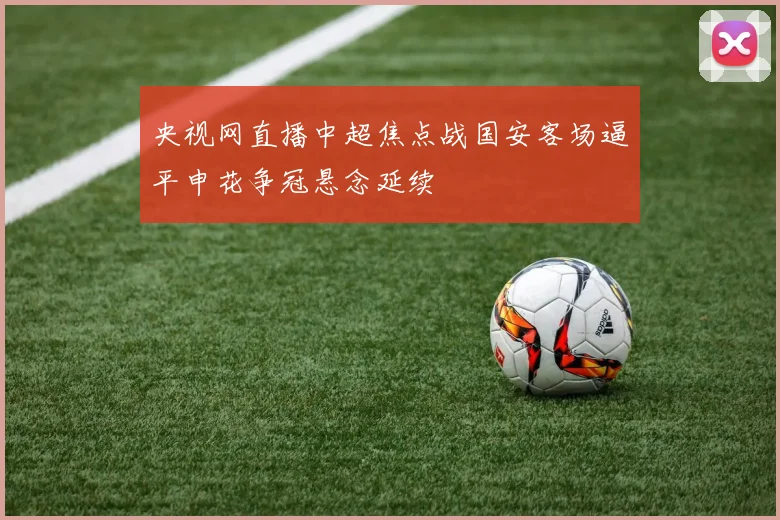 央视网直播中超焦点战国安客场逼平申花争冠悬念延续