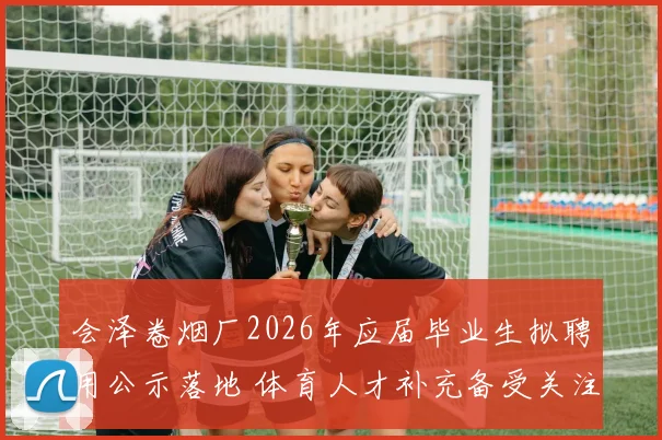 会泽卷烟厂2026年应届毕业生拟聘用公示落地 体育人才补充备受关注
