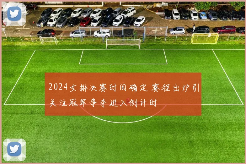 2024女排决赛时间确定 赛程出炉引关注冠军争夺进入倒计时