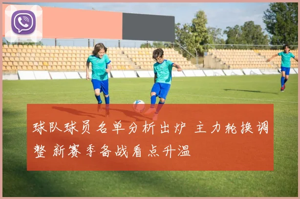 球队球员名单分析出炉 主力轮换调整 新赛季备战看点升温