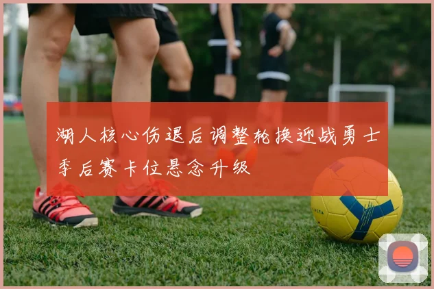 湖人核心伤退后调整轮换迎战勇士季后赛卡位悬念升级