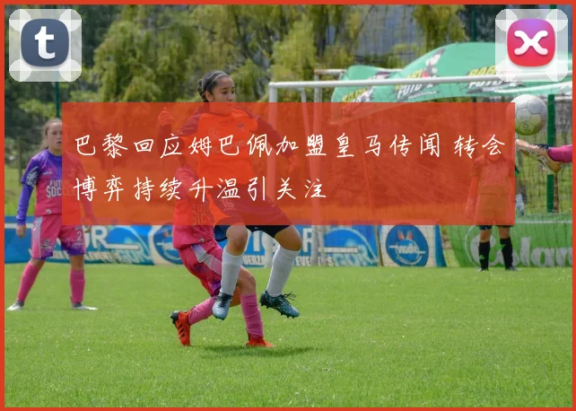 巴黎回应姆巴佩加盟皇马传闻 转会博弈持续升温引关注