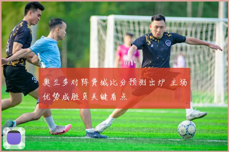 奥兰多对阵费城比分预测出炉 主场优势成胜负关键看点