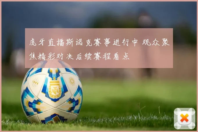 虎牙直播斯诺克赛事进行中 观众聚焦精彩对决后续赛程看点
