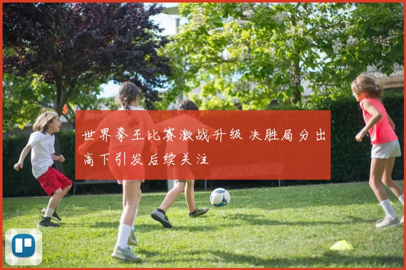 世界拳王比赛激战升级 决胜局分出高下引发后续关注