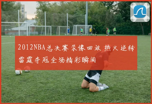 2012NBA总决赛录像回放 热火逆转雷霆夺冠全场精彩瞬间