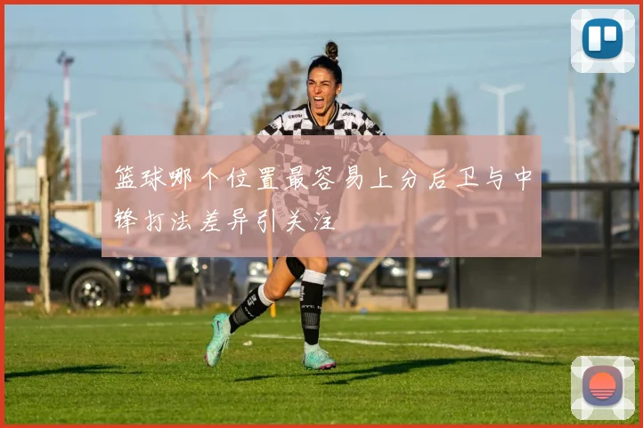 篮球哪个位置最容易上分后卫与中锋打法差异引关注