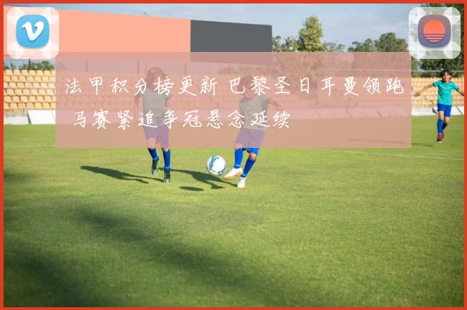 法甲积分榜更新 巴黎圣日耳曼领跑 马赛紧追争冠悬念延续