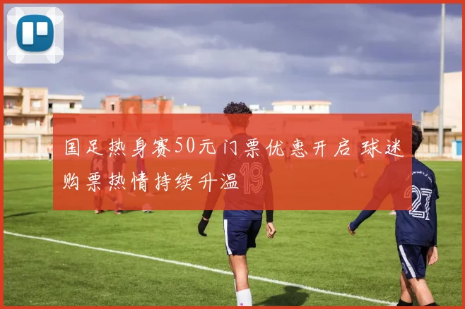 国足热身赛50元门票优惠开启 球迷购票热情持续升温
